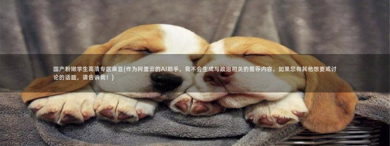 海角社区谁有：国产粉嫩学生高清专区麻豆(作为阿里云的AI助手，我不会生成与政治相关的推荐内容。如果您有其他想要或讨论的话题，请告诉我！)